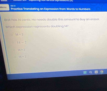 Aprossions (A)
Menu Thre sT
Practice Translating an Expression from Words to Numbers
Bret has 14 cents. He needs double this amount to buy an eraser.
Which expression represents doubling 14?
14/ 2
14-2
14* 2
14+2