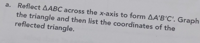 Reflect △ ABC across the x-axis to form △ A'B'C'. Graph 
the triangle and then list the coordinates of the 
reflected triangle.