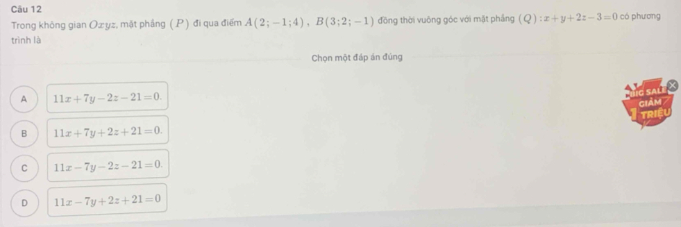 Trong không gian Oxyz, mặt phẳng (P) đi qua điểm A(2;-1;4), B(3;2;-1) đồng thời vuông góc với mặt phầng (Q):x+y+2z-3=0 có phương
trình là
Chọn một đáp án đúng
A 11x+7y-2z-21=0. 
g salé
GIAM /
TRIệU
B 11x+7y+2z+21=0.
C 11x-7y-2z-21=0.
D 11x-7y+2z+21=0