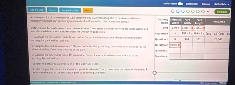 Audio Support System Help Glossary Kaitlyn Hahn v
Step-by-Step Solver Sample Problem Hints I'm Done
A rectangular lot of land measures 152 yards wide by 193 yards long. It is to be developed into a
neighborhood park surrounded by a sidewalk of uniform width. (See illustration above.) Quant
Na
Define a unit for each quantity in the worksheet. Then enter a variable for the sidewalk width and Un
use this variable to write expressions for the other quantities. Expressi
1. Suppose the sidewalk is made 6 yards wide. Determine the dimensions (width and length) of the Question
rectangular park and its total area 
2. Suppose the park is to measure 150 yards wide by 191 yards long. Determine what the width of the Question
sidewalk will be. Determine the area of the park. Question
3. Assume the sidewalk is made 12 yards wide. Determine what the dimensions and area of the Question
rectangular park will be.
Graph the park area as a function of the sidewalk width.
4. Use the graph to determine the widest possible sidewalk. That is, determine the sidewalk width that
will cause the area of the rectangular park to be zero square yards.
ynG_154 Clant Version 9.7.26 Server Verson 8.7.26