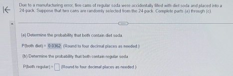 Due to a manufacturing error, five cans of regular soda were accidentally filled with diet soda and placed into a
24 -pack. Suppose that two cans are randomly selected from the 24 -pack Complete parts (a) through (c) 
(a) Determine the probability that both contain diet soda.
P(both diet)=0.0362 (Round to four decimal places as needed.) 
(b) Determine the probability that both contain regular soda
P (both regular) =□ (Round to four decimal places as needed.)