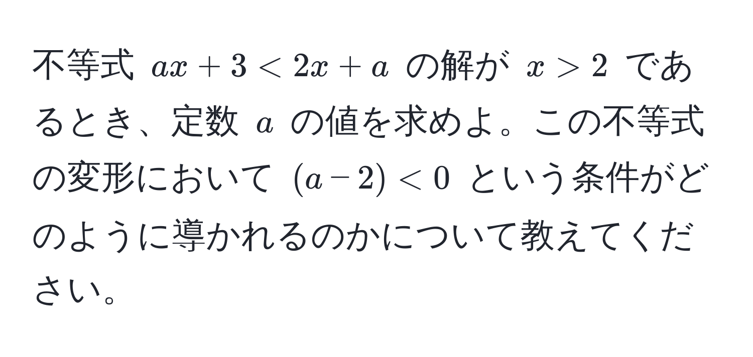 不等式 $ax + 3 < 2x + a$ の解が $x > 2$ であるとき、定数 $a$ の値を求めよ。この不等式の変形において $(a-2) < 0$ という条件がどのように導かれるのかについて教えてください。