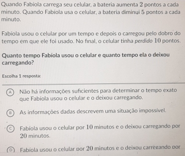 Quando Fabíola carrega seu celular, a bateria aumenta 2 pontos a cada
minuto. Quando Fabíola usa o celular, a bateria diminyi 5 pontos a cada
minuto.
Fabíola usou o celular por um tempo e depois o carregou pelo dobro do
tempo em que ele foi usado. No final, o celular tinha perdido 10 pontos.
Quanto tempo Fabíola usou o celular e quanto tempo ela o deixou
carregando?
Escolha 1 resposta:
A Não há informações suficientes para determinar o tempo exato
que Fabíola usou o celular e o deixou carregando.
As informações dadas descrevem uma situação impossível.
Fabíola usou o celular por 10 minutos e o deixou carregando por
20 minutos.
Fabíola usou o celular por 20 minutos e o deixou carregando por