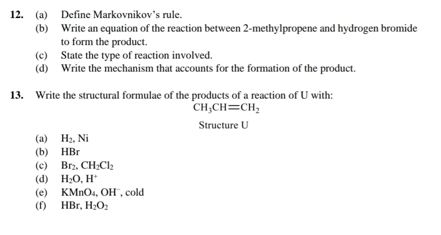 Define Markovnikov’s rule. 
(b) Write an equation of the reaction between 2 -methylpropene and hydrogen bromide 
to form the product. 
(c) State the type of reaction involved. 
(d) Write the mechanism that accounts for the formation of the product. 
13. Write the structural formulae of the products of a reaction of U with:
CH_3CH=CH_2
Structure U
(a) H_2, Ni
(b) HBr
(c) Br_2, CH_2Cl_2
(d) H_2O, H^+
(e) KMnO₄, OH , cold 
(f) HBr, H_2O_2