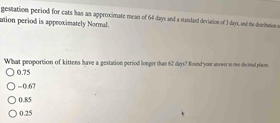 gestation period for cats has an approximate mean of 64 days and a standard deviation of 3 days, and the distribution o
ation period is approximately Normal.
What proportion of kittens have a gestation period longer than 62 days? Round-your answer to two decimal places.
0.75
-0.67
0.85
0.25