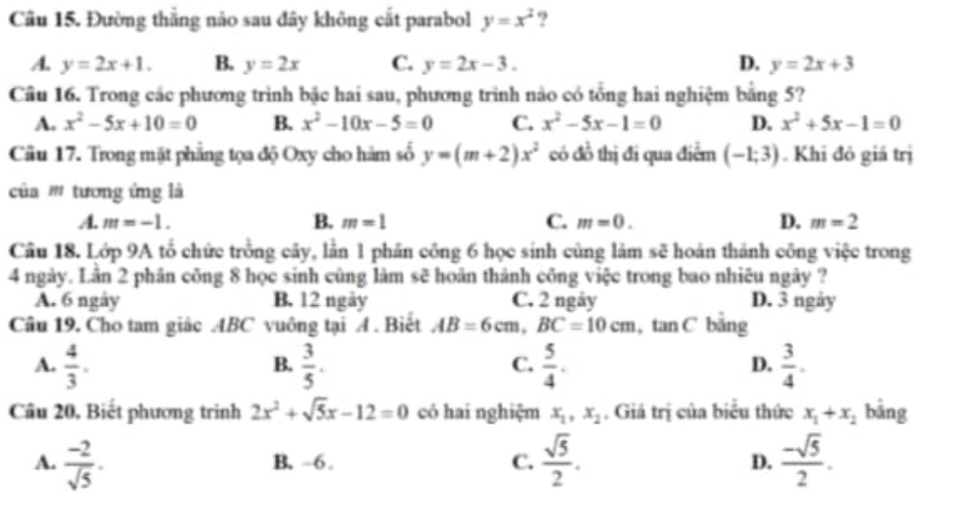 Đường thắng nảo sau đây không cắt parabol y=x^2 ?
A. y=2x+1. B. y=2x C. y=2x-3. D. y=2x+3
Câu 16. Trong các phương trình bậc hai sau, phương trình nào có tổng hai nghiệm bằng 5?
A. x^2-5x+10=0 B. x^2-10x-5=0 C. x^2-5x-1=0 D. x^2+5x-1=0
Câu 17. Trong mặt phẳng tọa độ Oxy cho hàm số y=(m+2)x^2 có đồ thị đi qua điểm (-1;3). Khi đỏ giá trị
của ''' tương ứng là
A. m=-1. B. m=1 C. m=0. D. m=2
Câu 18. Lớp 9A tổ chức trồng cây, lằn 1 phần công 6 học sinh cùng làm sẽ hoản thành công việc trong
4 ngày. Lân 2 phân công 8 học sinh cùng làm sẽ hoàn thành công việc trong bao nhiêu ngày ?
A. 6 ngày B. 12 ngày C. 2 ngày D. 3 ngày
Câu 19. Cho tam giác ABC vuông tại A . Biết AB=6cm,BC=10cm. i tan C bằng
A.  4/3 .  3/5 .  5/4 .  3/4 .
B.
C.
D.
Cầu 20, Biết phương trình 2x^2+sqrt(5)x-12=0 có hai nghiệm x_1,x_2. Giá trị của biểu thức x_1+x_2 bāng
A.  (-2)/sqrt(5) . B. ~6 .  sqrt(5)/2 .  (-sqrt(5))/2 .
C.
D.