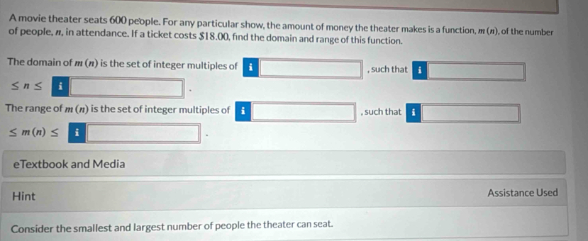 A movie theater seats 600 people. For any particular show, the amount of money the theater makes is a function, m(n) , of the number 
of people, , in attendance. If a ticket costs $18.00, find the domain and range of this function. 
The domain of m(n) is the set of integer multiples of i (-3,4) , such that i
≤ n≤ i 
The range of m(n) is the set of integer multiples of i , such that i
≤ m(n)≤ i 
eTextbook and Media 
Hint Assistance Used 
Consider the smallest and largest number of people the theater can seat.