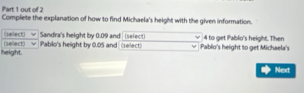 out of 2 
Complete the explanation of how to find Michaela's height with the given information. 
(select) Sandra's height by 0.09 and (select) 4 to get Pablo's height. Then 
(select) Pablo's height by 0.05 and (select) Pablo's height to get Michaela's 
height. 
Next