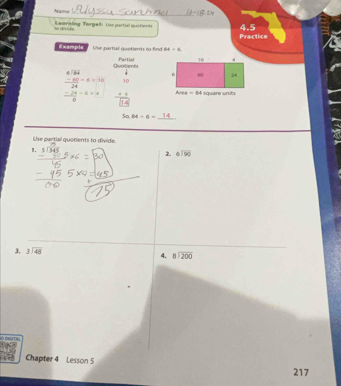 Name_
Learning Torge†: Use partial quotients
to divide. 4.5
Practice
Example Use partial quotients to find 84/ 6.
Partial
Quotients
beginarrayr 6encloselongdiv 84endarray □ 
 (-60)/24 =6* 10
 (-24)/0 =6* 4 beginarrayr 10 +4 hline [14]endarray
So,84/ 6=_ 14.
Use partial quotients to divide.
1. beginarrayr 75 5encloselongdiv 345endarray
2. beginarrayr 6encloselongdiv 90endarray
3. beginarrayr 3encloselongdiv 48endarray
4. beginarrayr 8encloselongdiv 200endarray
O DIGITAL
Chapter 4 Lesson 5
217