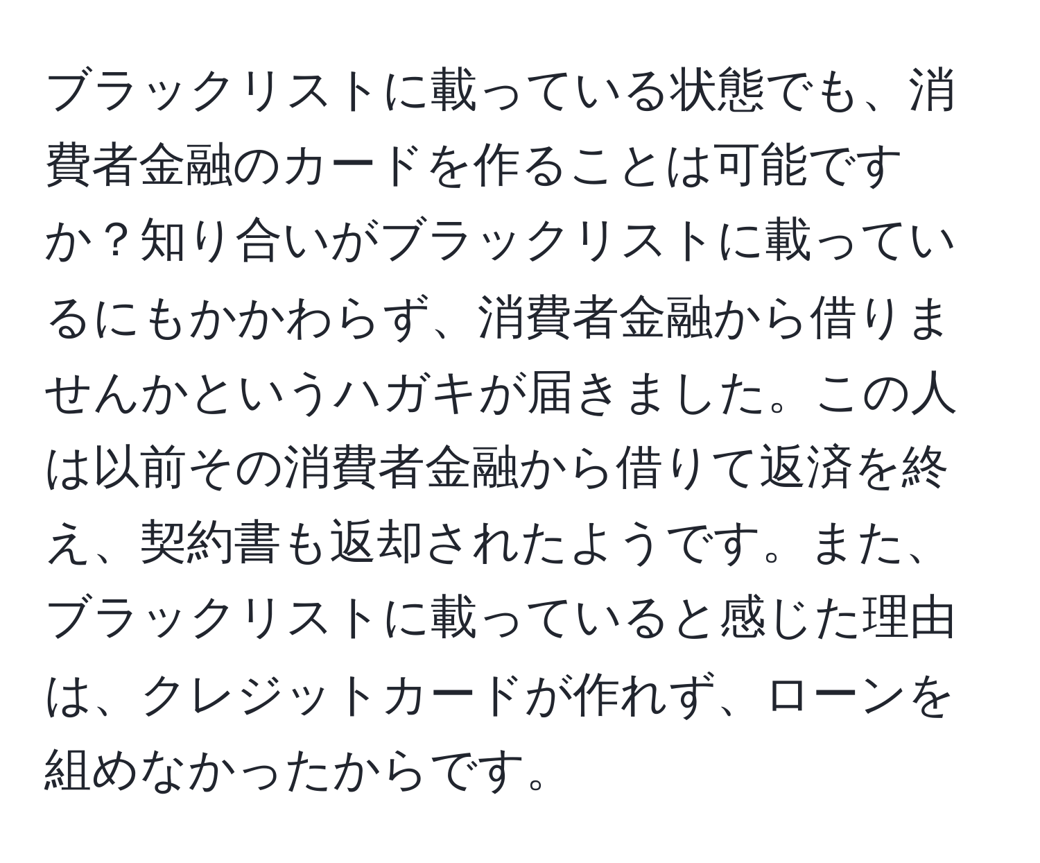 ブラックリストに載っている状態でも、消費者金融のカードを作ることは可能ですか？知り合いがブラックリストに載っているにもかかわらず、消費者金融から借りませんかというハガキが届きました。この人は以前その消費者金融から借りて返済を終え、契約書も返却されたようです。また、ブラックリストに載っていると感じた理由は、クレジットカードが作れず、ローンを組めなかったからです。