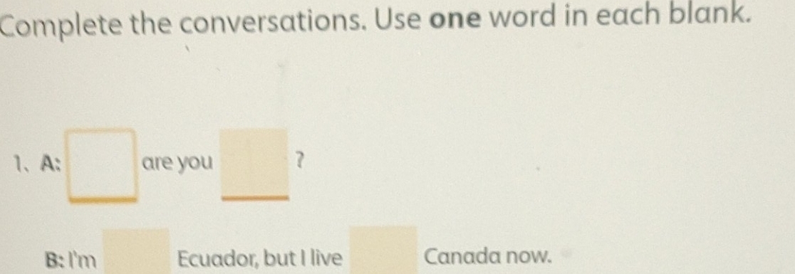 Complete the conversations. Use one word in each blank. 
1、A: □ are you _ □  7 
B: I'm □ Ecuador, but I live □ Canada now.