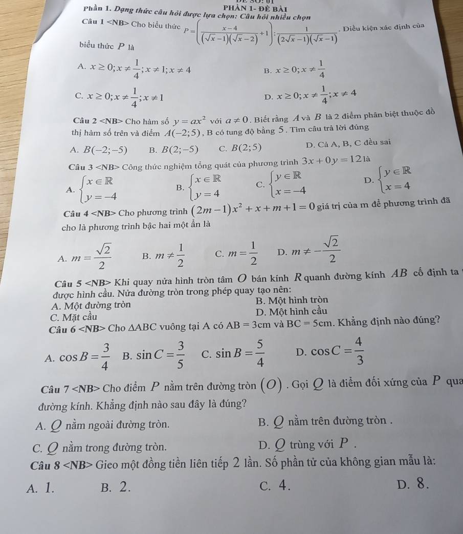phản 1- đẻ bải
Phần 1. Dạng thức câu hỏi được lựa chọn: Câu hồi nhiều chọn
Câu 1 Cho biểu thức P=( (x-4)/(sqrt(x)-1)(sqrt(x)-2) +1): 1/(2sqrt(x)-1)(sqrt(x)-1) . Điều kiện xác định của
biểu thức P là
A. x≥ 0;x!=  1/4 ;x!= 1;x!= 4 x≥ 0;x!=  1/4 
B.
C. x≥ 0;x!=  1/4 ;x!= 1 x≥ 0;x!=  1/4 ;x!= 4
D.
Câu 2 Cho hàm số y=ax^2 với a!= 0. Biết rằng A và B là 2 điểm phân biệt thuộc đồ
thị hàm số trên và điểm A(-2;5) , B có tung độ bằng 5. Tìm câu trả lời đúng
A. B(-2;-5) B. B(2;-5) C. B(2;5) D. Cả A, B, C đều sai
Câu 3 Công thức nghiệm tổng quát của phương trình 3x+0y=121 à
A. beginarrayl x∈ R y=-4endarray. beginarrayl x∈ R y=4endarray. C. beginarrayl y∈ R x=-4endarray.
D. beginarrayl y∈ R x=4endarray.
B.
Câu 4 Cho phương trình (2m-1)x^2+x+m+1=0 giá trị của m đề phương trình đã
cho là phương trình bậc hai một ẩn là
A. m= sqrt(2)/2  B. m!=  1/2  C. m= 1/2  D. m!= - sqrt(2)/2 
Câu 5 Khi quay nửa hình tròn tâm O bán kính R quanh đường kính AB cố định ta
được hình cầu. Nửa đường tròn trong phép quay tạo nên:
A. Một đường tròn B. Một hình tròn
C. Mặt cầu D. Một hình cầu
Câu 6 Cho △ ABC vuông tại A có AB=3cm và BC=5cm. Khẳng định nào đúng?
A. cos B= 3/4  B. sin C= 3/5  C. sin B= 5/4  D. cos C= 4/3 
Câu 7 Cho điểm P nằm trên đường tròn (O) . Gọi Q là điểm đối xứng của P qua
đường kính. Khẳng định nào sau đây là đúng?
A. Q nằm ngoài đường tròn. B. Q nằm trên đường tròn .
C. Q nằm trong đường tròn. D. Q trùng với P .
Câu 8 Gieo một đồng tiền liên tiếp 2 lần. Số phần tử của không gian mẫu là:
A. 1. B. 2. C. 4. D. 8.