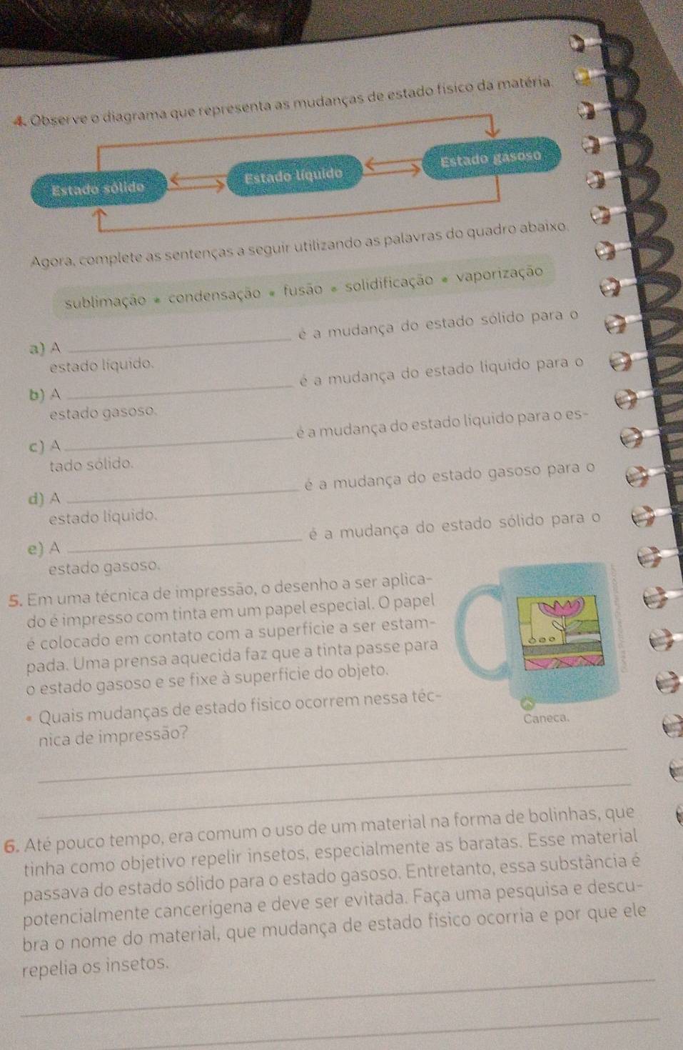 Observe o diagrama que representa as mudanças de estado físico da matéria. 
Estado sólido Estado líquido Estado gásoso 
Agora, complete as sentenças a seguir utilizando as palavras do quadro abaixo. 
sublimação * condensação # fusão = solidificação # vaporização 
a) A _é a mudança do estado sólido para o 
estado líquido. 
b) A _é a mudança do estado liquido para o 
estado gasoso. 
c) A_ é a mudança do estado líquido para o es- 
tado sólido. 
d) A_ é a mudança do estado gasoso para o 
estado líquido. 
e) A _é a mudança do estado sólido para o 
estado gasoso. 
5. Em uma técnica de impressão, o desenho a ser aplica- 
do é impresso com tinta em um papel especial. O papel 
é colocado em contato com a superfície a ser estam- 
pada. Uma prensa aquecida faz que a tinta passe para 
o estado gasoso e se fixe à superfície do objeto. 
Quais mudanças de estado físico ocorrem nessa téc- 
_ 
nica de impressão? 
_ 
6. Até pouco tempo, era comum o uso de um material na forma de bolinhas, que 
tinha como objetivo repelir insetos, especialmente as baratas. Esse material 
passava do estado sólido para o estado gasoso. Entretanto, essa substância é 
potencialmente cancerígena e deve ser evitada. Faça uma pesquisa e descu- 
bra o nome do material, que mudança de estado físico ocorria e por que ele 
_ 
repelia os insetos. 
_