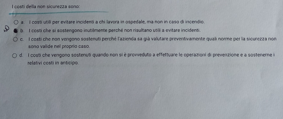 costi della non sicurezza sono:
a. I costi utili per evitare incidenti a chi lavora in ospedale, ma non in caso di incendio.
b. I costi che si sostengono inutilmente perché non risultano utili a evitare incidenti.
c. I costi che non vengono sostenuti perché l'azienda sa già valutare preventivamente quali norme per la sicurezza non
sono valide nel proprio caso.
d. I costi che vengono sostenuti quando non si è provveduto a effettuare le operazioni di prevenzione e a sostenerne i
relativi costi in anticipo.