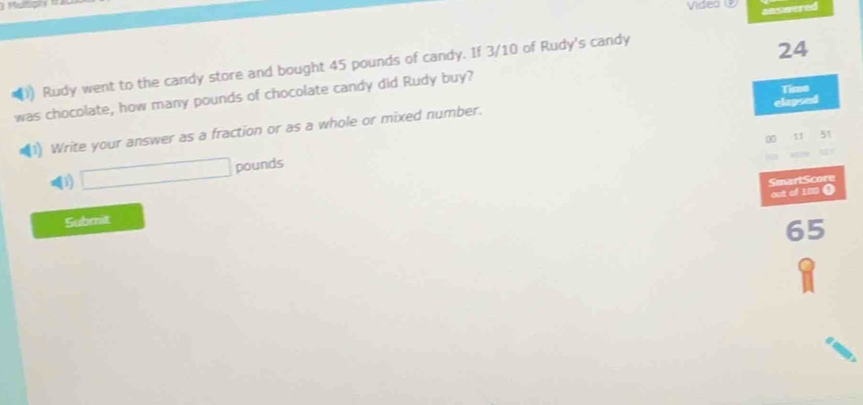 Vídeo ② ansivered 
)) Rudy went to the candy store and bought 45 pounds of candy. If 3/10 of Rudy's candy
24
Time 
was chocolate, how many pounds of chocolate candy did Rudy buy? 
elapsed 
1) Write your answer as a fraction or as a whole or mixed number.
00 11 51
□ pounds
SmartScore 
out of 100 ( 
Submit
65