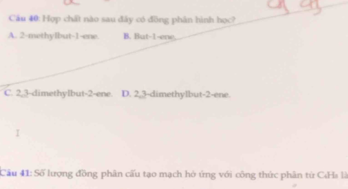 Hợp chất nào sau đây có đồng phân hình học?
A. 2 -methyIbut -1 -ene. B. But -1 -ene,
C. 2, 3 -dimethylbut- 2 -ene. D. 2, 3 -dimethylbut- 2 -ene.
Câu 41: Số lượng đồng phân cấu tạo mạch hở ứng với công thức phân từ CHs là