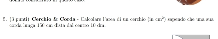 (3 punti) Cerchio & Corda - Calcolare l'area di un cerchio (incm^2) sapendo che una sua 
corda lunga 150 cm dista dal centro 10 dm.