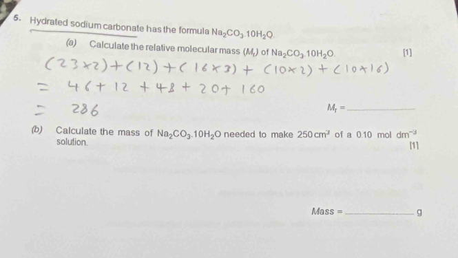 Hydrated sodium carbonate has the formula Na_2CO_3.10H_2Q. 
(a) Calculate the relative molecular mass (M_r) of Na_2CO_3.10H_2O. [1] 
_ M_r=
(b) Calculate the mass of Na_2CO_3.10H_2O needed to make 250cm^3 of a 0.10 mol dm^(-3) [1] 
solution. 
Mass = _g