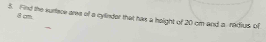 8 cm. 
5. Find the surface area of a cylinder that has a height of 20 cm and a radius of