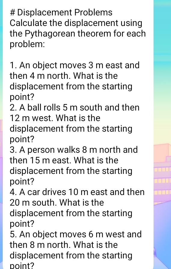 # Displacement Problems 
Calculate the displacement using 
the Pythagorean theorem for each 
problem: 
1. An object moves 3 m east and 
then 4 m north. What is the 
displacement from the starting 
point? 
2. A ball rolls 5 m south and then
12 m west. What is the 
displacement from the starting 
point? 
3. A person walks 8 m north and 
then 15 m east. What is the 
displacement from the starting 
point? 
4. A car drives 10 m east and then
20 m south. What is the 
displacement from the starting 
point? 
5. An object moves 6 m west and 
then 8 m north. What is the 
displacement from the starting 
point?