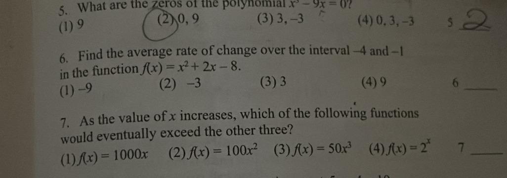 What are the zeros of the polynomial x^3-9x=0 l
(3) 3, -3
(1) 9 (2) 0, 9 (4) 0, 3, -3 5 _ 2
6. Find the average rate of change over the interval -4 and -1
in the function f(x)=x^2+2x-8.
(1) -9 (2) -3
(3) 3 (4) 9 6_
7. As the value of x increases, which of the following functions
would eventually exceed the other three?
(1) f(x)=1000x (2) f(x)=100x^2 (3) f(x)=50x^3 (4) f(x)=2^x 7_