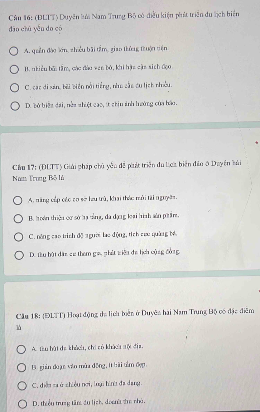 (ĐLTT) Duyên hải Nam Trung Bộ có điều kiện phát triển du lịch biển
đảo chủ yếu do có
A. quần đảo lớn, nhiều bãi tắm, giao thông thuận tiện.
B. nhiều bãi tắm, các đảo ven bờ, khí hậu cận xích đạo.
C. các di sản, bãi biển nổi tiếng, nhu cầu du lịch nhiều.
D. bờ biển dài, nền nhiệt cao, ít chịu ảnh hưởng của bão.
*
Câu 17: (ĐLTT) Giải pháp chủ yếu đề phát triển du lịch biển đảo ở Duyên hải
Nam Trung Bộ là
A. nâng cấp các cơ sở lưu trú, khai thác mới tài nguyên.
B. hoàn thiện cơ sở hạ tầng, đa dạng loại hình sản phẩm.
C. nâng cao trình độ người lao động, tích cực quảng bá.
D. thu hút dân cư tham gia, phát triển du lịch cộng đồng.
Câu 18: (ĐLTT) Hoạt động du lịch biển ở Duyên hải Nam Trung Bộ có đặc điểm
là
A. thu hút du khách, chỉ có khách nội địa.
B. gián đoạn vào mùa đông, ít bãi tắm đẹp.
C. diễn ra ở nhiều nơi, loại hình đa dạng.
D. thiếu trung tâm du lịch, doanh thu nhỏ.