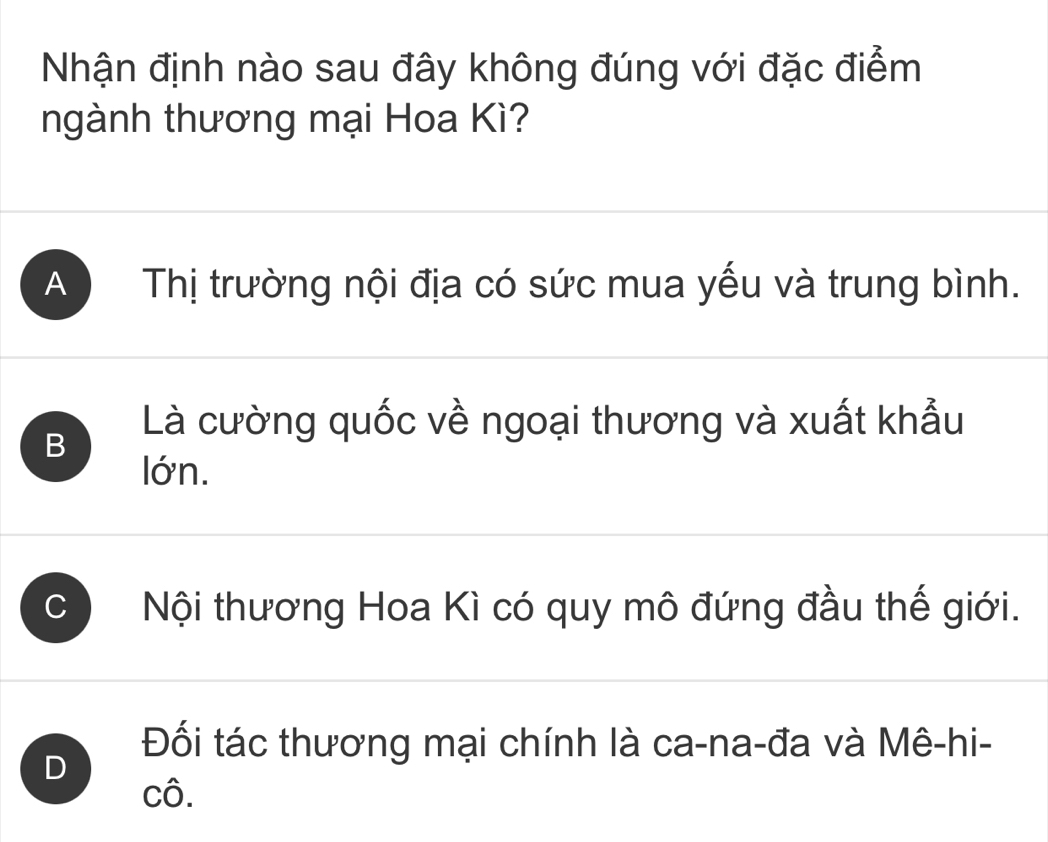 Nhận định nào sau đây không đúng với đặc điểm
ngành thương mại Hoa Kì?
A ) Thị trường nội địa có sức mua yếu và trung bình.
B
Là cường quốc về ngoại thương và xuất khẩu
lớn.
C Nội thương Hoa Kì có quy mô đứng đầu thế giới.
D
Đối tác thương mại chính là ca-na-đa và Mê-hi-
cô.