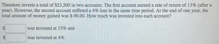 Theodore invests a total of $23,500 in two accounts. The first account earned a rate of return of 13% (after a 
year). However, the second account suffered a 4% loss in the same time period. At the end of one year, the 
total amount of money gained was $-90.00. How much was invested into each account?
$□ was invested at 13% and
$□ was invested at 4%.