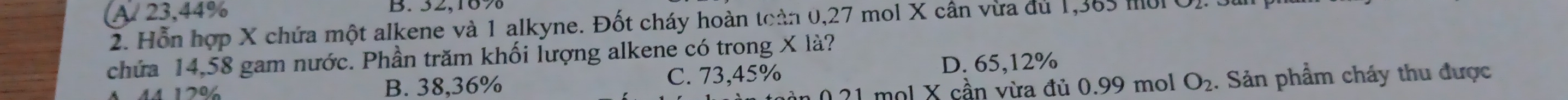 A 23,44% B. 32,16%
2. Hỗn hợp X chứa một alkene và 1 alkyne. Đốt cháy hoàn toàn 0,27 mol X cần vừa du 1,365 m0 O). 3
chứa 14,58 gam nước. Phần trăm khối lượng alkene có trong X là?
44 170% B. 38,36% C. 73,45% D. 65,12%
21 mol X cần vừa đủ 0.99 mol O_2. Sản phẩm cháy thu được