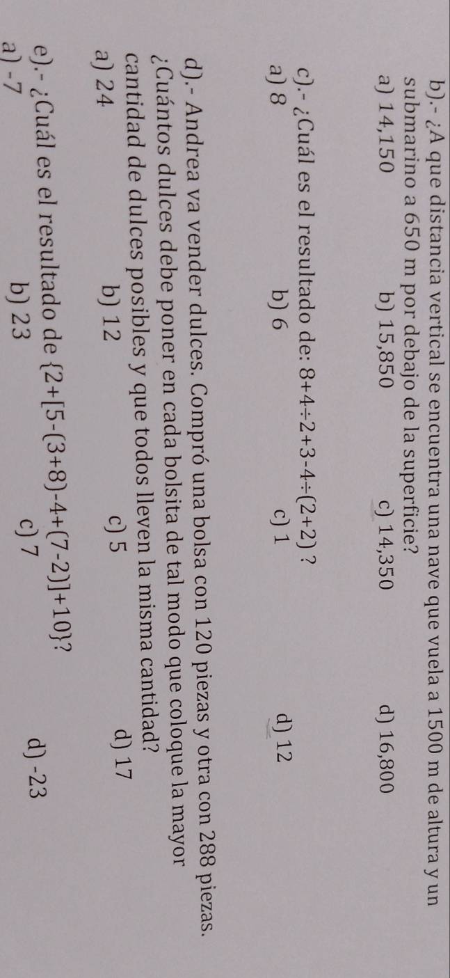 .- ¿A que distancia vertical se encuentra una nave que vuela a 1500 m de altura y un
submarino a 650 m por debajo de la superficie?
a) 14,150 b) 15,850 c) 14,350 d) 16,800
c).- ¿Cuál es el resultado de: 8+4/ 2+3-4/ (2+2) ?
a) 8 b) 6 c) 1 d) 12
d).- Andrea va vender dulces. Compró una bolsa con 120 piezas y otra con 288 piezas.
¿Cuántos dulces debe poner en cada bolsita de tal modo que coloque la mayor
cantidad de dulces posibles y que todos lleven la misma cantidad?
a) 24 b) 12 c) 5
d) 17
e).- ¿Cuál es el resultado de  2+[5-(3+8)-4+(7-2)]+10 7
a) -7 b) 23
c) 7 d) -23