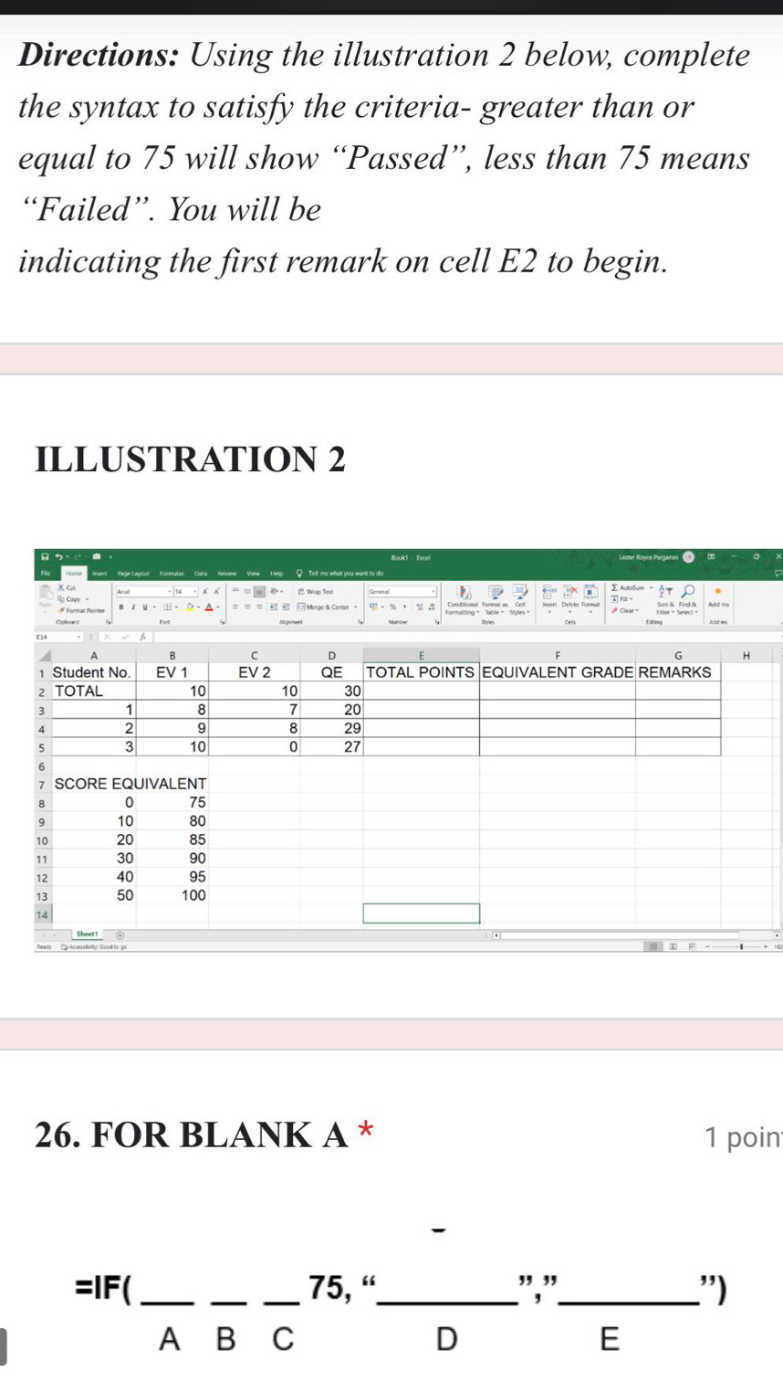 Directions: Using the illustration 2 below, complete 
the syntax to satisfy the criteria- greater than or 
equal to 75 will show “Passed”, less than 75 means 
“Failed”. You will be 
indicating the first remark on cell E2 to begin. 
ILLUSTRATION 2 
Book1 Excel 
Vew Help ? Tell me what you want to do 
X Cut 
Wup Texl ← T 
# Format Painter Merge & Center 。 ∈t _0^((∈fty)frac G-2x)-26

A B C D E 6 H 
1 Student No. EV 1 EV 2 QE TOTAL POINTS EQUIVALENT GRADE REMARKS 
2 TOTAL 10 10 30
1 8 7 20
2 9 8 29
3 10 0 27
SCORE EQUIVALENT
8 10 75
9 10 80
10 20 85
11 30 90
12 40 95
13 50 100
14
Sheet1 
1 
26. FOR BLANK A * 1 poin 
=IF( ___ 75, “_ ","_ .'') 
A B C D E