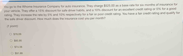 You go to the Whome Insurance Company for auto insurance. They charge $525.00 as a base rate for six months of insurance for
your vehicle. They offer a 15% discount for safe driver habits, and a 10% discount for an excellent credit rating or 5% for a good
rating. They increase the rate by 5% and 10% respectively for a fair or poor credit rating. You have a fair credit rating and qualify for
the safe driver discount. How much does the insurance cost you per month?
(1 point)
$78.09
$85.90
$74.38
$91.88