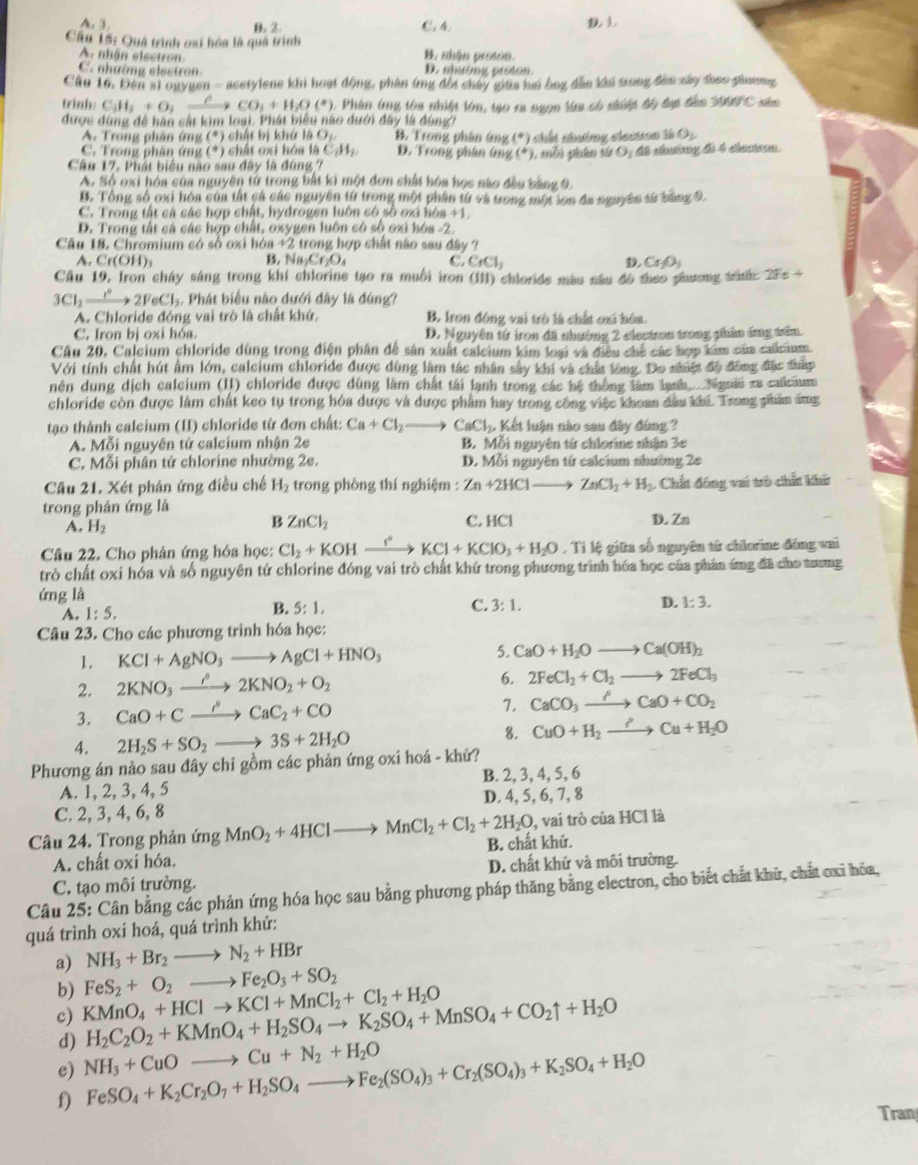 A. 3 C. 4.
B. 2.
Cầu 15: Quá trình oxi hóa là quá trình B. nhận proton.
A. nhận electron
C. nhữờng elsstron D. nhường proton.
Cầu 16. Đến xỉ ogygen - acetylene khi hoạt động, phân ứng đổi chây giữa hai ông đẫn khi trong đân xây đhao giương
trinh: C_3H_2+O_2O_2+H_2+H_2O(^+) 1. Phin (ng tôa nhiệt lớn, tạo ra ngợn lừa có niiệt độ đạc đân 3999°C
được dùng để hán sắt kim loại. Phát biểu nào dưới đây là đùngh
A. Trong phân ứng (*) chật bị khứ là Op B. Trong phân ứng (^circ )
C. Trong phân ứng (*) chất oxi hóa là C_2H_2. D. Trong phân ứng (^circ ) chất chưởng clectron tà O_2
Câu 17. Phát biểu nào sau đây là đúng 7 , tỗi phân từ O; đã nhưông đi 4 ciecm.
A. Số oxi hóa của nguyên tử trong bắt ki một đơn chất hóa học nào đầu tắng 9
B. Tổng số oxi hóa của tất cá các nguyên từ trong một phần từ và trong một lon đa nguyên sử băng 9.
C. Trong tất cả các hợp chật, hydrogen luôn có số ơx hóa +1.
D. Trong tất cá các hợp chất, oxygen luôn có số oxi hóa -2,
Câu 18, Chromium có số oxi h 6a+2 i trong hợp chất nào sau đây ?
A. Cr(OH)_3 B. N _2Cr_2O_4 C. CrCl_2 Cr_2O_3
Câu 19, Iron cháy sáng trong khí chlorine tạo ra muối iron (111) chloride màu nâu đô theo phương táh: 2fe+
3Cl_2xrightarrow I^n2FeCl_3. Phát biểu nào dưới đây là đúng?
A. Chloride đóng vai trò là chất khứ. B. Iron đóng vai trò là chất oxi hóa.
C. Iron bị oxi hóa. D. Nguyên tứ iron đã nhường 2 electron trong phần ứng trấn
Câu 20, Calcium chloride dùng trong điện phân đề sân xuất calcium kim loại và điều chế các hợp kim của calcium
Với tính chất hút âm lớn, calcium chloride được dùng làm tác nhân sây khi và chất lòng. Do nhiật độ đồng đặc thấp
nên dung dịch calcium (II) chloride được dùng làm chất tải lạnh trong các hệ thống làm lạnh. . Nigoii ra calcium
chloride còn được làm chất keo tụ trong hóa được và được phẩm hay trong công việc khoan dầu khi. Trong phân áng
tạo thành calcium (II) chloride từ đơn chất: Ca+Cl_2to CaCl_2,K Kết luận nào sau đây đúng ?
A. Mỗi nguyên tử calcium nhận 2e B. Mỗi nguyên tứ chlorine nhận 3e
C. Mỗi phân tử chlorine nhường 2e. D. Mỗi nguyên từ calcium nhường 2e
Câu 21. Xét phản ứng điều chế H_2 trong phòng thí nghiệm : Zn+2HClto ZnCl_2+H_2 : Chất đóng vai trò chất khi
trong phản ứng là C. HCl D. Zn
A. H_2
B ZnCl_2
Câu 22. Cho phân ứng hóa học: Cl_2+KOHxrightarrow ''KCl+KClO_3+H_2O , Tỉ lệ giữa số nguyên từ chlorine đáng vai
trò chất oxi hóa và số nguyên tứ chlorine đóng vai trò chất khứ trong phương trình hóa học của phân ứng đã cho tương
ứng là
A. 1:5, B. 5:1,
C. 3:1,
D. 1:3.
Câu 23. Cho các phương trình hóa học:
5.
1. KCl+AgNO_3to AgCl+HNO_3 CaO+H_2Oto Ca(OH)_2
2. 2KNO_3xrightarrow rho 2KNO_2+O_2 6. 2FeCl_2+Cl_2to 2FeCl_3
3. CaO+Cxrightarrow rho CaC_2+CO
7. CaCO_3xrightarrow PCaO+CO_2
8.
4. 2H_2S+SO_2to 3S+2H_2O CuO+H_2to Cu+H_2O
Phương án nào sau đây chi gồm các phản ứng oxi hoá - khử?
A. 1, 2, 3, 4, 5 B. 2, 3, 4, 5, 6
C. 2, 3, 4, 6, 8 D. 4, 5, 6, 7, 8
Câu 24. Trong phản ứng MnO_2+4HClto MnCl_2+Cl_2+2H_2O B. chất khử. , vai trò của HCl là
A. chất oxi hóa.
C. tạo môi trường. D. chất khử và môi trường.
Câu 25: Cân bằng các phản ứng hóa học sau bằng phương pháp thăng bằng electron, cho biết chắt khữ, chất ơxi hỏa,
quá trình oxi hoá, quá trình khử:
NH_3+Br_2to N_2+HBr
a) FeS_2+O_2to Fe_2O_3+SO_2
b)
c) KMnO_4+HClto KCl+MnCl_2+Cl_2+H_2O H_2C_2O_2+KMnO_4+H_2SO_4to K_2SO_4+MnSO_4+CO_2uparrow +H_2O
d)
c) NH_3+CuOto Cu+N_2+H_2O
f) FeSO_4+K_2Cr_2O_7+H_2SO_4to Fe_2(SO_4)_3+Cr_2(SO_4)_3+K_2SO_4+H_2O
Tran