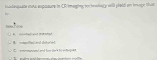 Inadequate mAs exposure in CR imaging technology will yield an image that
is:
Select one:
A. minified and distorted.
B. magnified and distorted.
C. overexposed and too dark to interpret.
D. erainy and demonstrates quantum mottle.