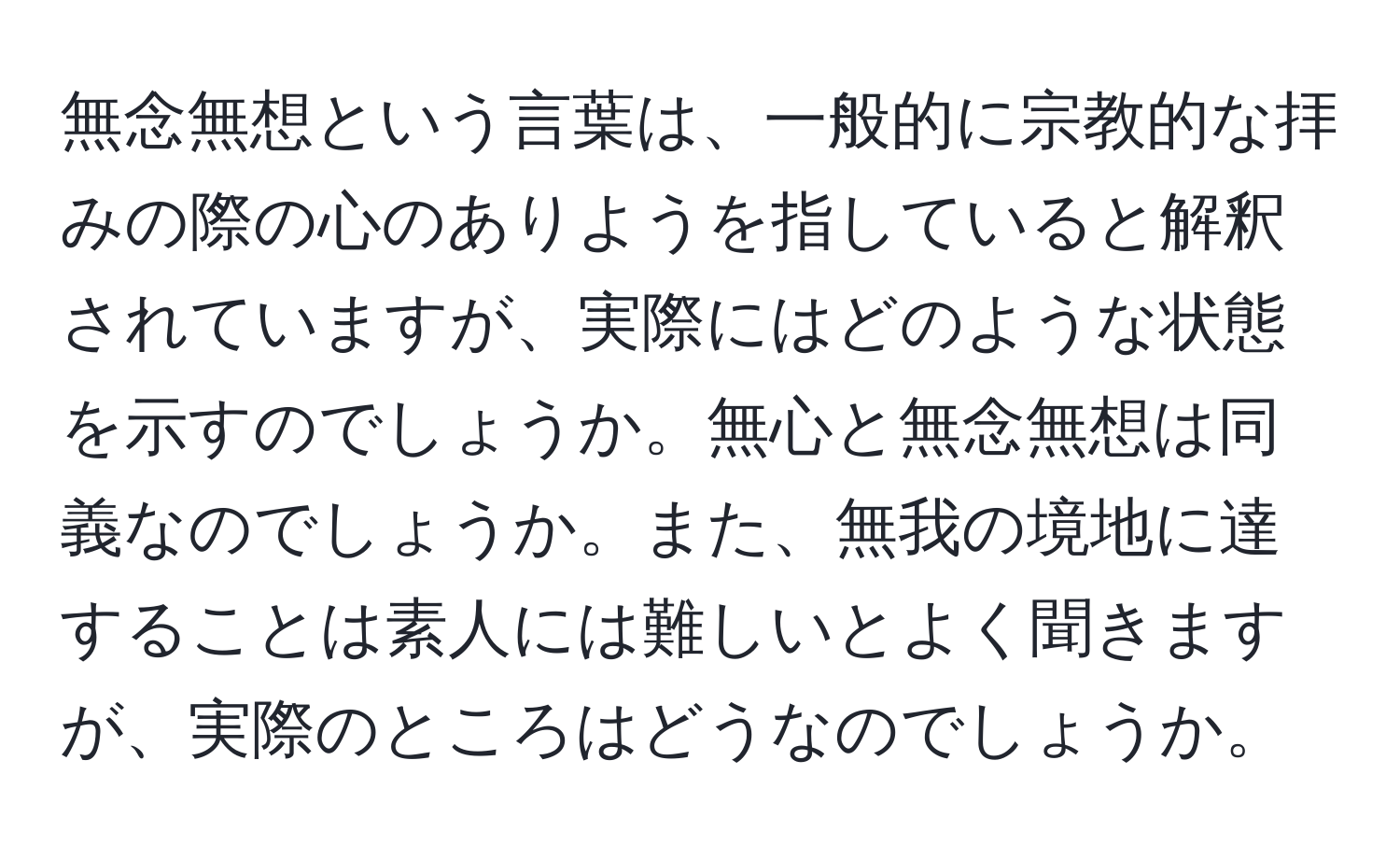 無念無想という言葉は、一般的に宗教的な拝みの際の心のありようを指していると解釈されていますが、実際にはどのような状態を示すのでしょうか。無心と無念無想は同義なのでしょうか。また、無我の境地に達することは素人には難しいとよく聞きますが、実際のところはどうなのでしょうか。