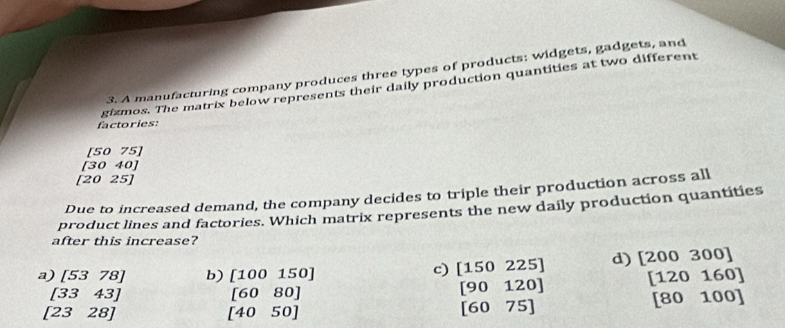 A manufacturing company produces three types of products: widgets, gadgets, and
gizmos. The matrix below represents their daily production quantities at two different
factories:
[50 75]
[30 40]
[20 25]
Due to increased demand, the company decides to triple their production across all
product lines and factories. Which matrix represents the new daily production quantities
after this increase?
a) [5378] b) [100150]
c) [150225] d) [200300]
[3343]
[2328]
beginbmatrix 6080endbmatrix
[90120]
[6075]
beginbmatrix 120160 [ [80100] endarray