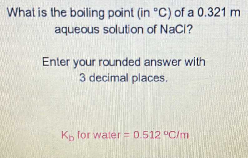 What is the boiling point (in°C) of a 0.321 m
aqueous solution of NaCl? 
Enter your rounded answer with
3 decimal places.
K_b for water =0.512°C/m