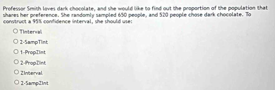 Professor Smith loves dark chocolate, and she would like to find out the proportion of the population that 
shares her preference. She randomly sampled 650 people, and 520 people chose dark chocolate. To 
construct a 95% confidence interval, she should use: 
TInterval 
2-SampTInt 
1-PropZInt 
2-PropZInt 
ZInterval 
2-SampZInt