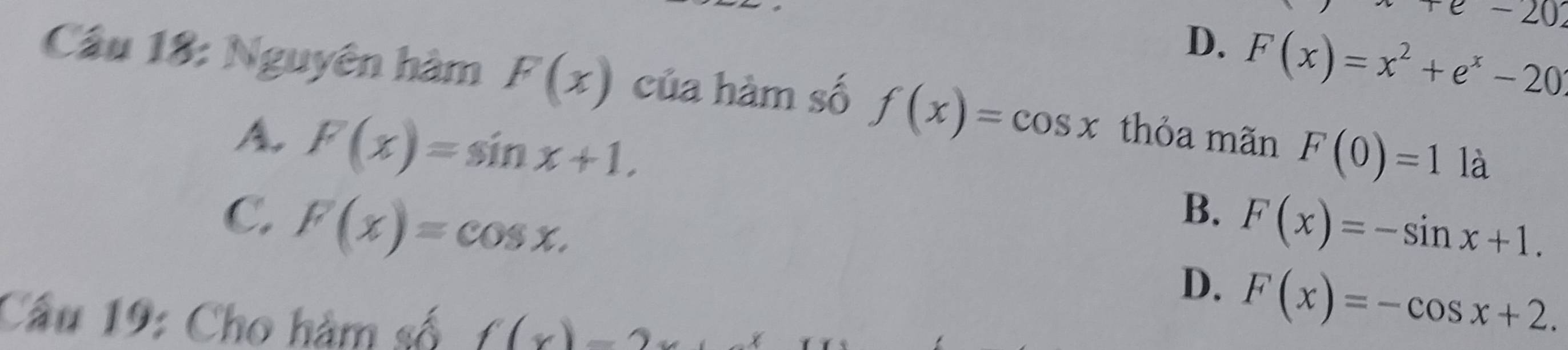 e-20
D. F(x)=x^2+e^x-20
Cầu 18: Nguyên hàm F(x) của hàm số f(x)=cos x thỏa mãn F(0)=1 là
A. F(x)=sin x+1.
C. F(x)=cos x.
B. F(x)=-sin x+1.
D. F(x)=-cos x+2. 
Cầu 19: Cho hàm số f(x)=2x