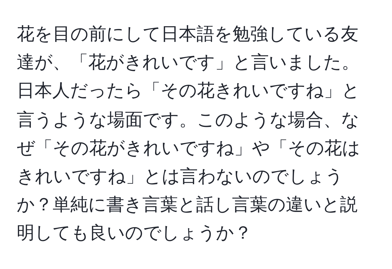 花を目の前にして日本語を勉強している友達が、「花がきれいです」と言いました。日本人だったら「その花きれいですね」と言うような場面です。このような場合、なぜ「その花がきれいですね」や「その花はきれいですね」とは言わないのでしょうか？単純に書き言葉と話し言葉の違いと説明しても良いのでしょうか？