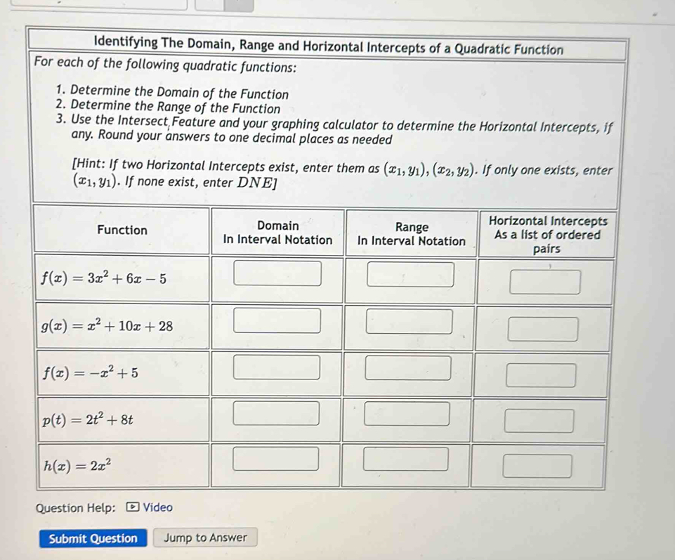 Identifying The Domain, Range and Horizontal Intercepts of a Quadratic Function
For each of the following quadratic functions:
1. Determine the Domain of the Function
2. Determine the Range of the Function
3. Use the Intersect Feature and your graphing calculator to determine the Horizontal Intercepts, if
any. Round your answers to one decimal places as needed
[Hint: If two Horizontal Intercepts exist, enter them as (x_1,y_1),(x_2,y_2). If only one exists, enter
Question Help: Video
Submit Question Jump to Answer