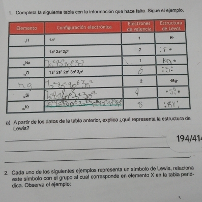 Completa la siguiente tabia con la información que hace falta. Sigue el ejemplo.
a) A partir de los datos de la tabla anterior, explica ¿qué representa la estructura de
Lewis?
_194/414
_
_
2. Cada uno de los siguientes ejemplos representa un símbolo de Lewis, relaciona
este símbolo con el grupo al cual corresponde en elemento X en la tabia perió-
dica. Observa el ejemplo: