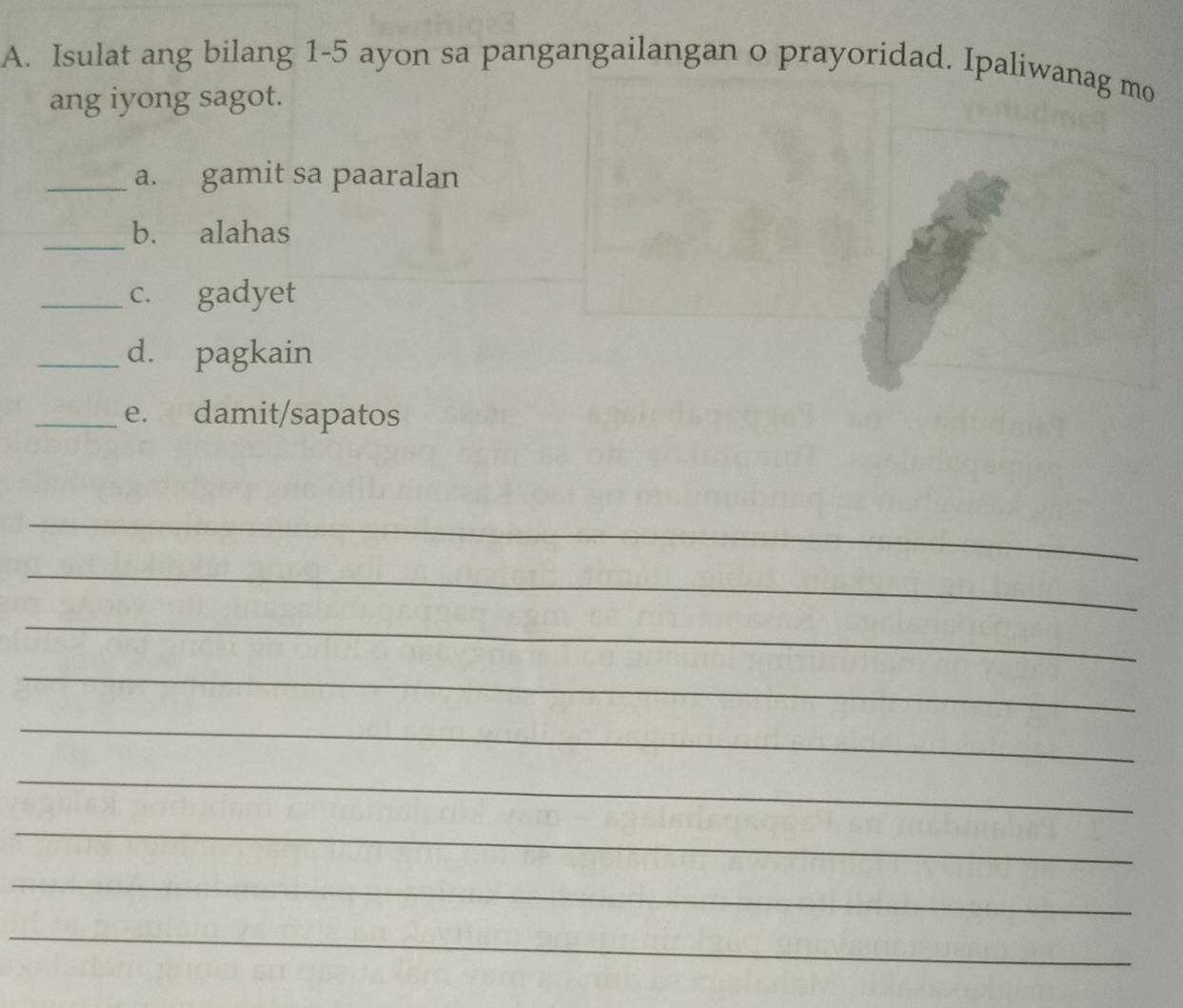 Isulat ang bilang 1-5 ayon sa pangangailangan o prayoridad. Ipaliwanag mo 
ang iyong sagot. 
_a. gamit sa paaralan 
_b. alahas 
_c. gadyet 
_d. pagkain 
_e. damit/sapatos 
_ 
_ 
_ 
_ 
_ 
_ 
_ 
_ 
_