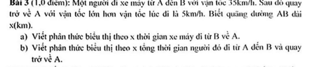 (1,0 điểm): Một người đi xe máy từ A đến B với vận tốc 35km/h. Sau đó quay 
trở về A với vận tốc lớn hơn vận tốc lúc đi là 5km/h. Biết quãng dường AB dài
x(km). 
a) Viết phân thức biểu thị theo x thời gian xe máy di từ B về A. 
b) Viết phân thức biểu thị theo x tổng thời gian người đó đi từ A đến B và quay 
trở về A.