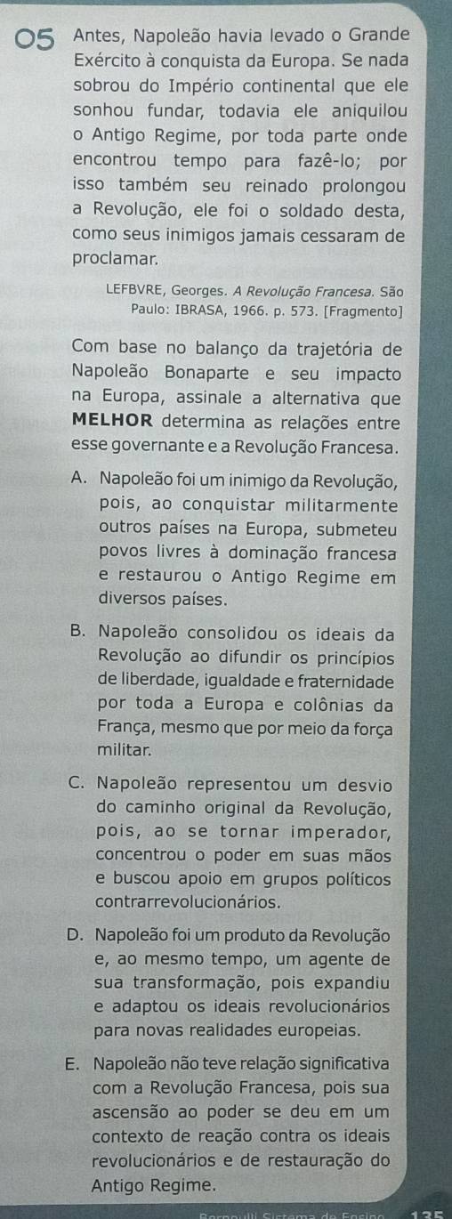 Antes, Napoleão havia levado o Grande
Exército à conquista da Europa. Se nada
sobrou do Império continental que ele
sonhou fundar, todavia ele aniquilou
o Antigo Regime, por toda parte onde
encontrou tempo para fazê-lo; por
isso também seu reinado prolongou
a Revolução, ele foi o soldado desta,
como seus inimigos jamais cessaram de
proclamar.
LEFBVRE, Georges. A Revolução Francesa. São
Paulo: IBRASA, 1966. p. 573. [Fragmento]
Com base no balanço da trajetória de
Napoleão Bonaparte e seu impacto
na Europa, assinale a alternativa que
MELHOR determina as relações entre
esse governante e a Revolução Francesa.
A. Napoleão foi um inimigo da Revolução,
pois, ao conquistar militarmente
outros países na Europa, submeteu
povos livres à dominação francesa
e restaurou o Antigo Regime em
diversos países.
B. Napoleão consolidou os ideais da
Revolução ao difundir os princípios
de liberdade, igualdade e fraternidade
por toda a Europa e colônias da
França, mesmo que por meio da força
militar.
C. Napoleão representou um desvio
do caminho original da Revolução,
pois, ao se tornar imperador,
concentrou o poder em suas mãos
e buscou apoio em grupos políticos
contrarre vo l ucio nários.
D. Napoleão foi um produto da Revolução
e, ão mesmo tempo, um agente de
sua transformação, pois expandiu
e adaptou os ideais revolucionários
para novas realidades europeias.
E. Napoleão não teve relação significativa
com a Revolução Francesa, pois sua
ascensão ao poder se deu em um
contexto de reação contra os ideais
revolucionários e de restauração do
Antigo Regime.