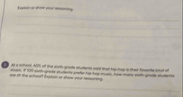 Explain or show your reasoning. 
_ 
_ 
_ 
_ 
_ 
At a school, 40% of the sixth-grade students said that hip-hop is their favorite kind of 
music. If 100 sixth-grade students prefer hip hop music, how many sixth-grade students 
are at the school? Explain or show your reasoning. 
_ 
_