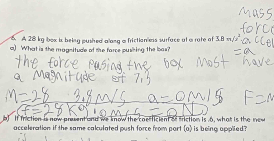 A 28 kg box is being pushed along a frictionless surface at a rate of 3.8m/s^2. 
a) What is the magnitude of the force pushing the box? 
b) If friction is now present and we know the coefficient of friction is .6, what is the new 
acceleration if the same calculated push force from part (a) is being applied?