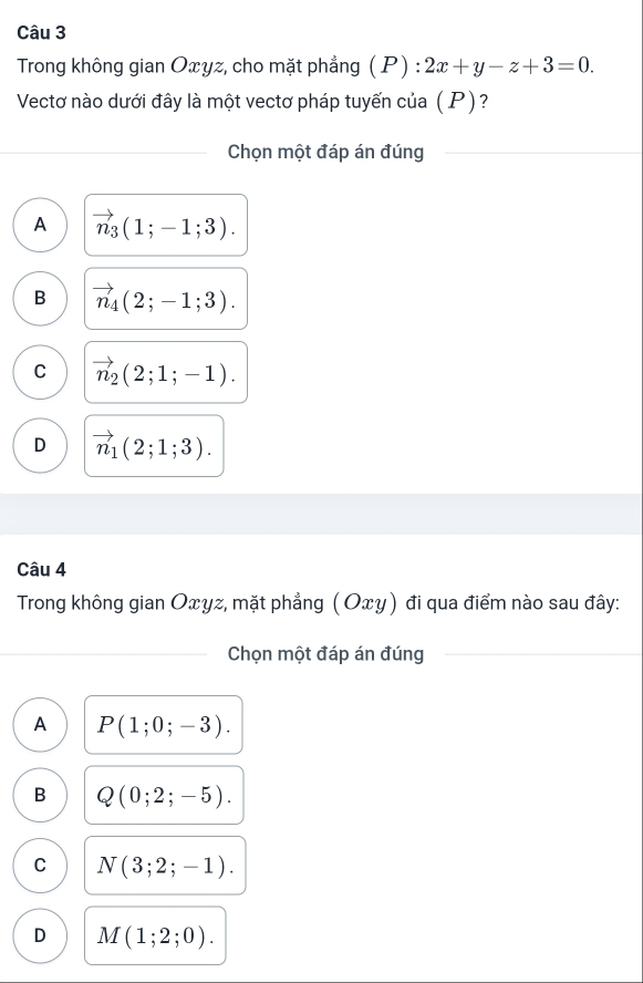 Trong không gian Oxyz, cho mặt phẳng ( P) : 2x+y-z+3=0. 
Vectơ nào dưới đây là một vectơ pháp tuyến của ( P)?
Chọn một đáp án đúng
A vector n_3(1;-1;3).
B vector n_4(2;-1;3).
C vector n_2(2;1;-1).
D vector n_1(2;1;3). 
Câu 4
Trong không gian Oxyz, mặt phẳng (Οxγ) đi qua điểm nào sau đây:
Chọn một đáp án đúng
A P(1;0;-3).
B Q(0;2;-5).
C N(3;2;-1).
D M(1;2;0).