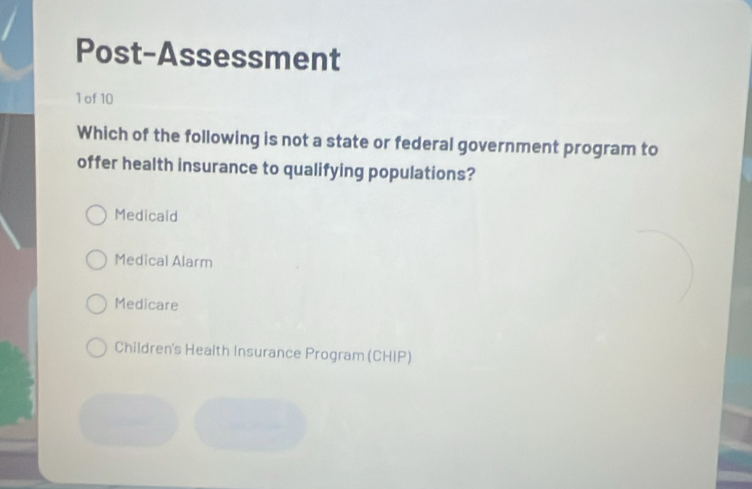 Post-Assessment
1 of 10
Which of the following is not a state or federal government program to
offer health insurance to qualifying populations?
Medicald
Medical Alarm
Medicare
Children's Health Insurance Program (CHIP)