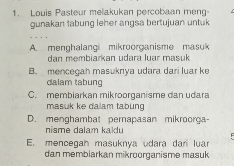 Louis Pasteur melakukan percobaan meng-
gunakan tabung leher angsa bertujuan untuk
A. menghalangi mikroorganisme masuk
dan membiarkan udara luar masuk
B. mencegah masuknya udara dari luar ke
dalam tabung
C. membiarkan mikroorganisme dan udara
masuk ke dalam tabung
D. menghambat pernapasan mikroorga-
nisme dalam kaldu
E. mencegah masuknya udara dari luar
dan membiarkan mikroorganisme masuk